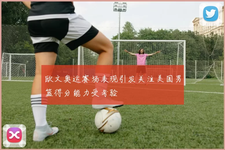 欧文奥运赛场表现引发关注美国男篮得分能力受考验