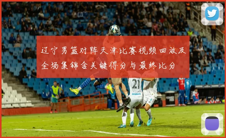 辽宁男篮对阵天津比赛视频回放及全场集锦含关键得分与最终比分