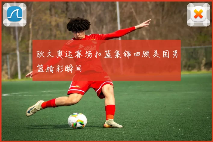 欧文奥运赛场扣篮集锦回顾美国男篮精彩瞬间