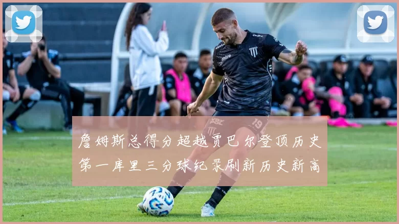 詹姆斯总得分超越贾巴尔登顶历史第一库里三分球纪录刷新历史新高