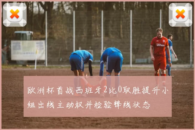 欧洲杯首战西班牙2比0取胜提升小组出线主动权并检验锋线状态