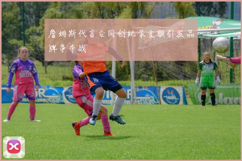 詹姆斯代言合同创纪录金额引发品牌争夺战