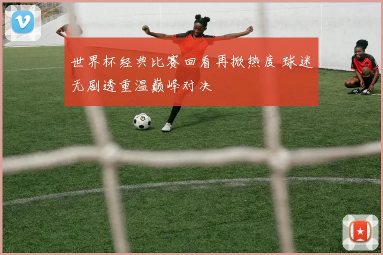 世界杯经典比赛回看再掀热度 球迷无剧透重温巅峰对决