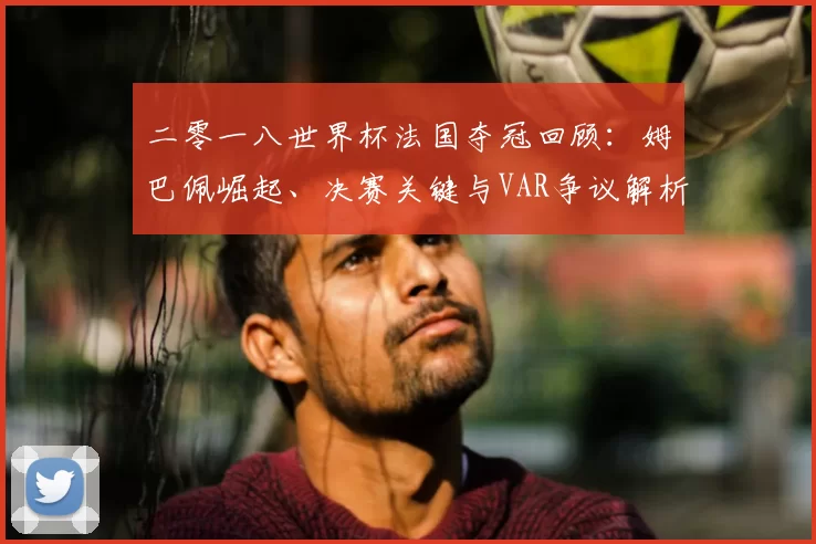 二零一八世界杯法国夺冠回顾：姆巴佩崛起、决赛关键与VAR争议解析