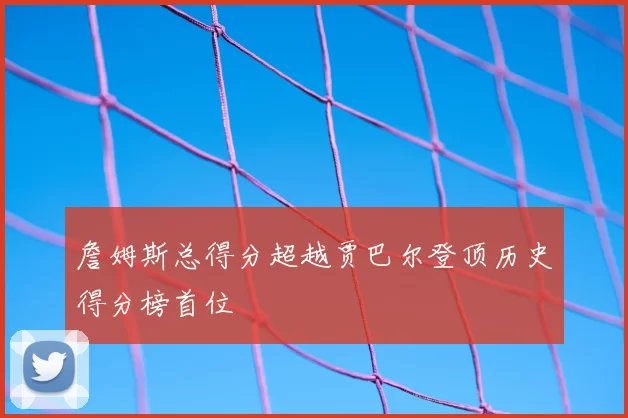 詹姆斯总得分超越贾巴尔登顶历史得分榜首位