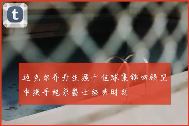 迈克尔乔丹生涯十佳球集锦回顾空中换手绝杀爵士经典时刻