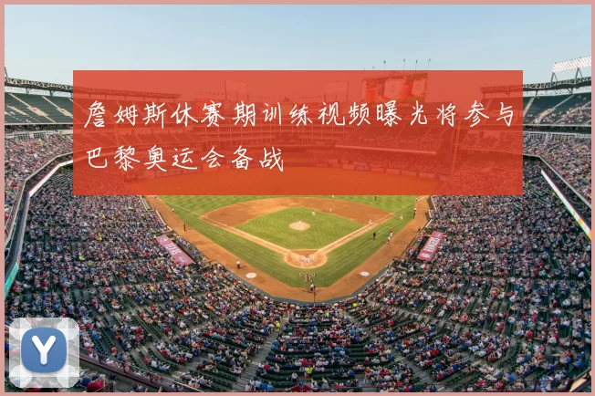 詹姆斯休赛期训练视频曝光将参与巴黎奥运会备战