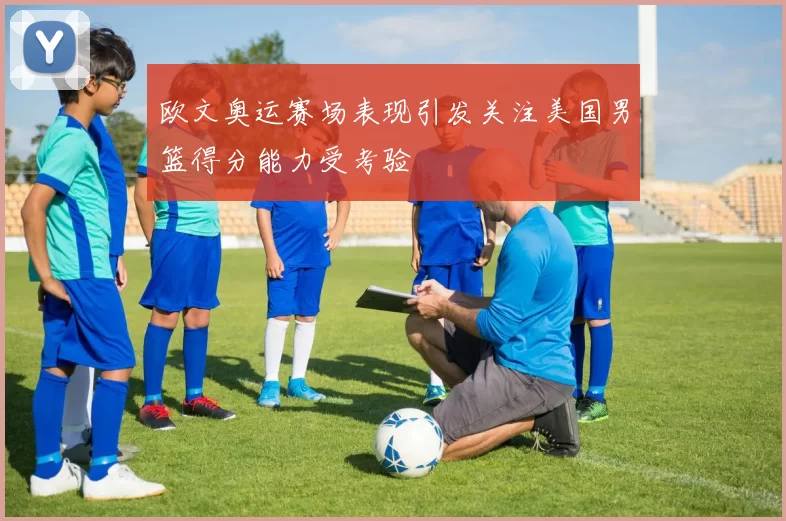 欧文奥运赛场表现引发关注美国男篮得分能力受考验