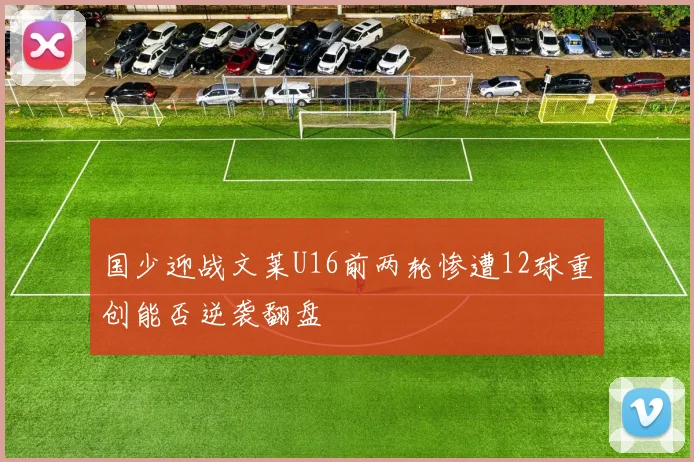 国少迎战文莱U16前两轮惨遭12球重创能否逆袭翻盘