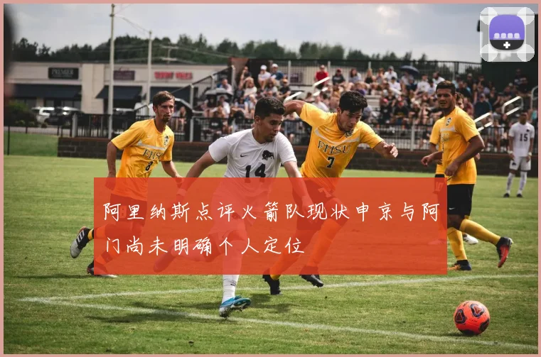阿里纳斯点评火箭队现状申京与阿门尚未明确个人定位
