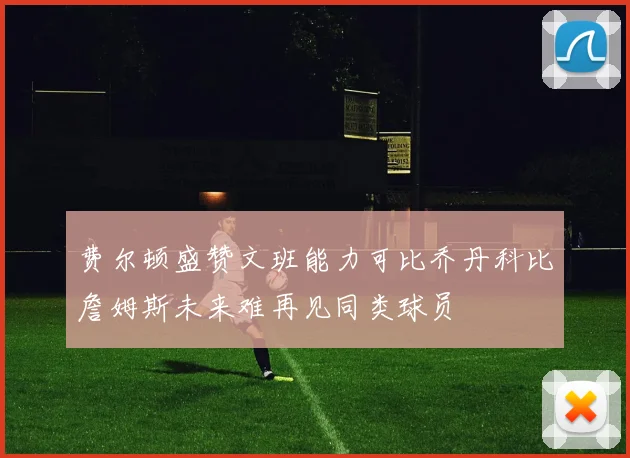 费尔顿盛赞文班能力可比乔丹科比詹姆斯未来难再见同类球员