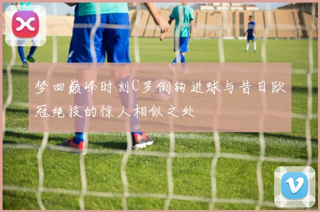 梦回巅峰时刻C罗倒钩进球与昔日欧冠绝技的惊人相似之处