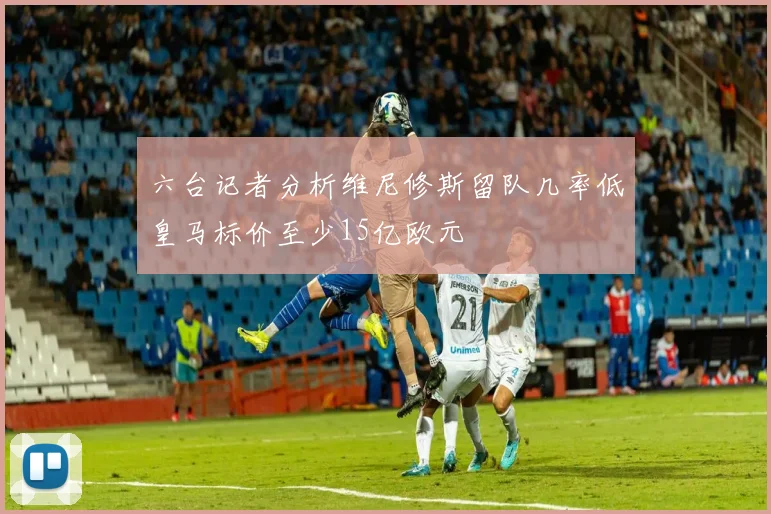 六台记者分析维尼修斯留队几率低皇马标价至少15亿欧元