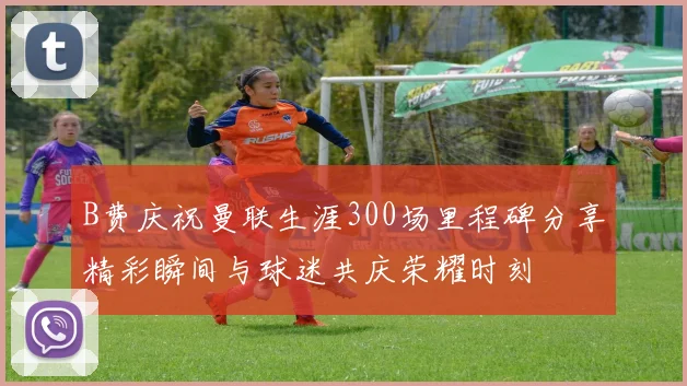 B费庆祝曼联生涯300场里程碑分享精彩瞬间与球迷共庆荣耀时刻