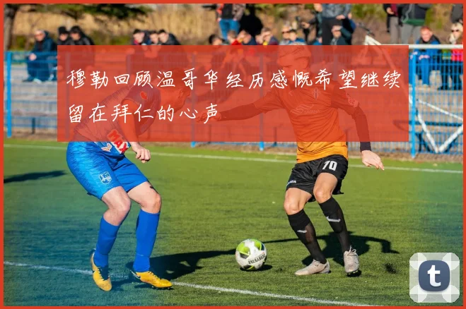 穆勒回顾温哥华经历感慨希望继续留在拜仁的心声