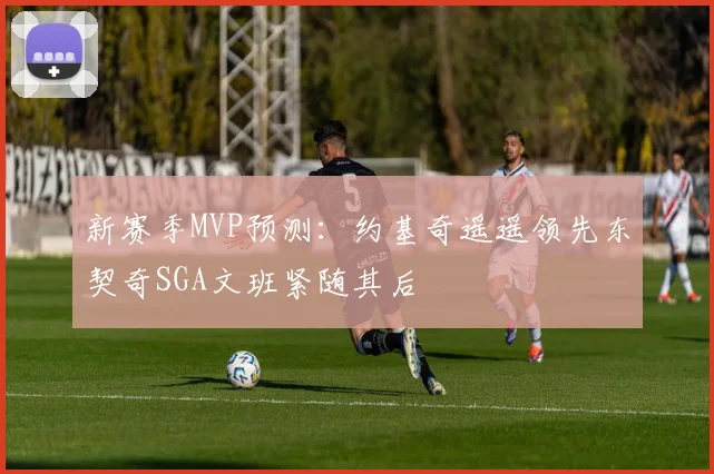 新赛季MVP预测：约基奇遥遥领先东契奇SGA文班紧随其后