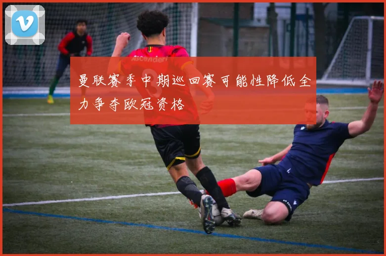 曼联赛季中期巡回赛可能性降低全力争夺欧冠资格