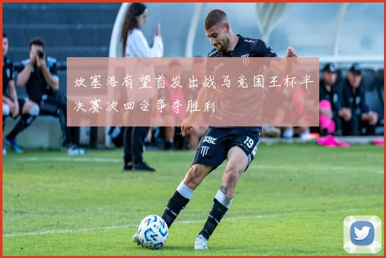 坎塞洛有望首发出战马竞国王杯半决赛次回合争夺胜利
