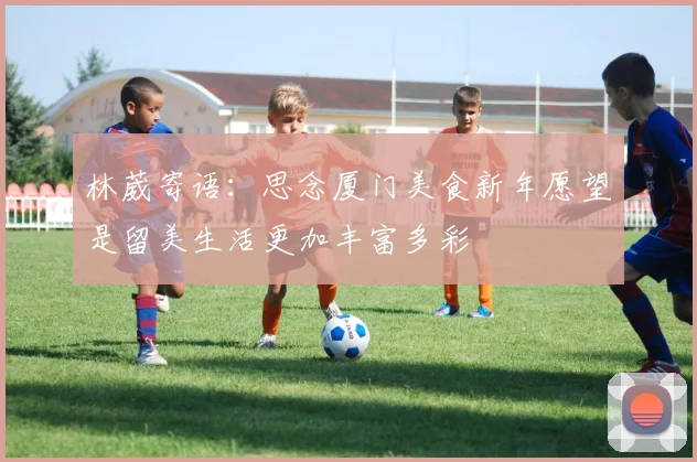 林葳寄语：思念厦门美食新年愿望是留美生活更加丰富多彩