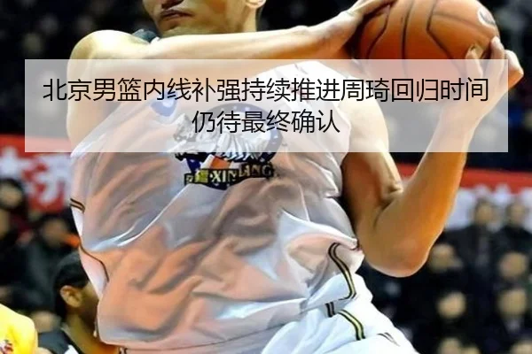 北京男篮内线补强持续推进周琦回归时间仍待最终确认