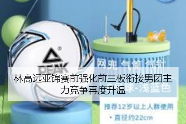 林高远亚锦赛前强化前三板衔接男团主力竞争再度升温